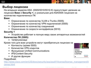 Выбор лицензии
  На младших моделях ASA (5505/5510/5512-X) присутствует деление на
  лицензии Base и Security +, и уникальная для ASA5505 лицензия на
  количество подключенных ПК
  Base:
        Ограничение по количеству VLAN и Trunks (5505)
        Ограничение по количеству VPN подключений (5505)
        Ограничение по количеству соединений
        Ограничение по скорости интерфейсов (5510)
  Security +
        Устройство работает в полную меру своих аппаратных возможностей
  Количество ПК (5505):
        10/50/Unlimited
  Кроме того для всех устройств могут приобретаться лицензии на
        Контексты (кроме 5505)
        Количество VPN клиентов
        Функционал Unified Communications
        IPS/Content Security
        И другие функции
  Подробней:
  http://www.cisco.com/en/US/docs/security/asa/asa91/license/license_management/li
  cense.html
Presentation_ID                          © 2008 Cisco Systems, Inc. All rights reserved.   Cisco Public   21
 
