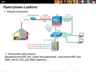 Приступаем к работе:
   Рисуем топологию




     Описываем свои задачи:
    Динамический NAT для inside пользователей, статический NAT для
    DMZ_Server, ACL для DMZ сервисов, …



Presentation_ID                        © 2008 Cisco Systems, Inc. All rights reserved.   Cisco Public   24
 