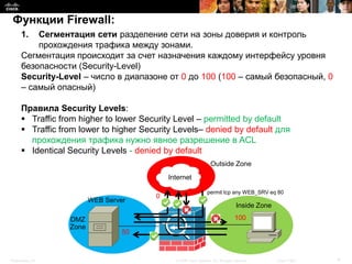 Функции Firewall:
      1.  Сегментация сети разделение сети на зоны доверия и контроль
          прохождения трафика между зонами.
      Сегментация происходит за счет назначения каждому интерфейсу уровня
      безопасности (Security-Level)
      Security-Level – число в диапазоне от 0 до 100 (100 – самый безопасный, 0
      – самый опасный)

      Правила Security Levels:
       Traffic from higher to lower Security Level – permitted by default
       Traffic from lower to higher Security Levels– denied by default для
        прохождения трафика нужно явное разрешение в ACL
       Identical Security Levels - denied by default
                                                                    Outside Zone
                                            Internet

                                                                  permit tcp any WEB_SRV eq 80
                                        0
                         WEB Server
                                                                                     Inside Zone

                  DMZ                                                               100
                  Zone
                                  50



Presentation_ID                               © 2008 Cisco Systems, Inc. All rights reserved.      Cisco Public   4
 