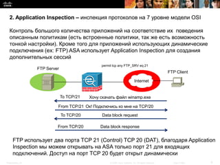 2. Application Inspection – инспекция протоколов на 7 уровне модели OSI

  Контроль большого количества приложений на соответствие их поведения
  описанным политикам (есть встроенные политики, так же есть возможность
  тонкой настройки). Кроме того для приложений использующих динамические
  подключения (ex: FTP) ASA использует Application Inspection для создания
  дополнительных сессий
                                                permit tcp any FTP_SRV eq 21
                  FTP Server
                                                                                                       FTP Client

                                                                              Internet


                               To TCP/21   Хочу скачать файл winamp.exe

                           From TCP/21 Ок! Подключись ко мне на TCP/20

                               To TCP/20        Data block request

                           From TCP/20          Data block response


     FTP использует два порта TCP 21 (Control) TCP 20 (DAT), благодаря Application
     Inspection мы можем открывать на ASA только порт 21 для входящих
     подключений. Доступ на порт TCP 20 будет открыт динамически
Presentation_ID                                      © 2008 Cisco Systems, Inc. All rights reserved.     Cisco Public   6
 
