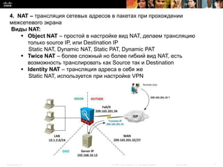 4. NAT – трансляция сетевых адресов в пакетах при прохождении
  межсетевого экрана
  Виды NAT:
       Object NAT – простой в настройке вид NAT, делаем трансляцию
        только source IP, или Destination IP
        Static NAT, Dynamic NAT, Static PAT, Dynamic PAT
       Twice NAT – более сложный но более гибкий вид NAT, есть
        возможность транслировать как Source так и Destination
       Identity NAT – трансляция адреса в себя же
        Static NAT, используется при настройке VPN




Presentation_ID                      © 2008 Cisco Systems, Inc. All rights reserved.   Cisco Public   7
 