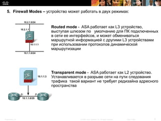 5. Firewall Modes – устройство может работать в двух режимах:


                        Routed mode - ASA работает как L3 устройство,
                        выступая шлюзом по умолчанию для ПК подключенных
                        в сети ее интерфейсов, и может обмениваться
                        маршрутной информацией с другими L3 устройствами
                        при использовании протоколов динамической
                        маршрутизации




                        Transparent mode - ASA работает как L2 устройство.
                        Устанавливается в разрыве сети на пути следования
                        трафика такой вариант не требует редизайна адресного
                        пространства




Presentation_ID                       © 2008 Cisco Systems, Inc. All rights reserved.   Cisco Public   8
 