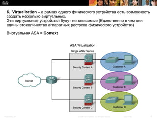 6. Virtualization – в рамках одного физического устройства есть возможность
  создать несколько виртуальных.
  Эти виртуальные устройства будут не зависимые (Единственно в чем они
  едины это количество аппаратных ресурсов физического устройства)

  Виртуальная ASA = Context




Presentation_ID                        © 2008 Cisco Systems, Inc. All rights reserved.   Cisco Public   9
 