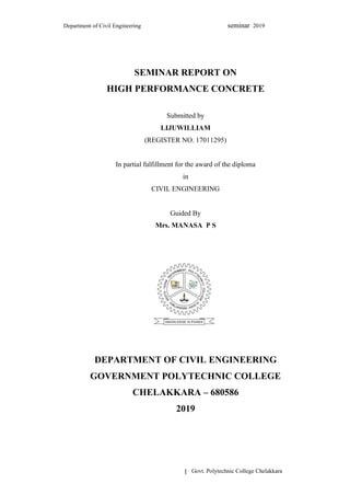 Department of Civil Engineering seminar 2019
Govt. Polytechnic College Chelakkara
1
SEMINAR REPORT ON
HIGH PERFORMANCE CONCRETE
Submitted by
LIJUWILLIAM
(REGISTER NO. 17011295)
In partial fulfillment for the award of the diploma
in
CIVIL ENGINEERING
Guided By
Mrs. MANASA P S
DEPARTMENT OF CIVIL ENGINEERING
GOVERNMENT POLYTECHNIC COLLEGE
CHELAKKARA – 680586
2019
 