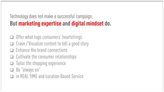 Technology does not make a successful campaign,
But marketing expertise and digital mindset do.
 Offer what tugs consumers’ heartstrings
 Crave / Visualize content to tell a good story
 Enhance the brand connections
 Cultivate the consumer relationships
 Tailor the shopping experience
 Be “always on”
 in REAL TIME and Location Based Service
 