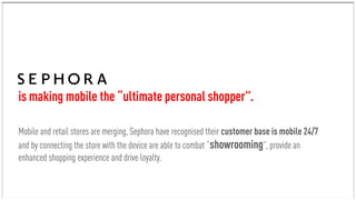 Mobile and retail stores are merging, Sephora have recognised their customer base is mobile 24/7
and by connecting the store with the device are able to combat “showrooming”, provide an
enhanced shopping experience and drive loyalty.
is making mobile the “ultimate personal shopper”.
 