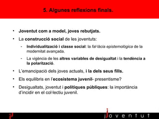 5. Algunes reflexions finals. Joventut com a model, joves rebutjats. La  construcció social  de les joventuts:  Individualització i   classe social : la  fal·làcia epistemològica  de la modernitat avançada. La vigència de les  altres variables de desigualtat  i la  tendència a la polarització .  L’emancipació dels joves actuals,  i la dels seus fills. Els equilibris en l’ ecosistema juvenil - presentisme? Desigualtats, joventut i  polítiques públiques : la importància d’incidir en el col·lectiu juvenil. 