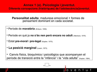 Annex 1 (a).  Psicologia  i joventut . Diferents concepcions (històriques) de l‘adolescència/joventut. Personalitat adulta : maduresa emocional + formes de pensament dominant en cada societat. Període de  moratòria   (Erikson, 1959). Període en què ja  no s’és nen però encara no adult   (Allerbeck, 1979).   Estat  pre-moral  i  pre-legal   (Kaplan, 1975). La posició marginal   (Lewin, 1973).  Canvis físics, bioquímics i psicològics que acompanyen el període de transició entre la “infància” i la “vida adulta”  (Kaplan, 1984). 