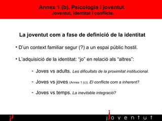 Annex 1 (b).  Psicologia  i joventut.  Joventut, identitat i conflicte. La joventut com a fase de definició de la identitat D’un context familiar segur (?) a un espai públic hostil. L’adquisició de la identitat: “jo” en relació als “altres”:  Joves vs adults.  Les dificultats de la proximitat institucional. Joves vs joves  (Annex 1 (c)).  El conflicte com a inherent? Joves vs temps.   La inevitable integració? 