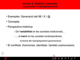 Annex 2. Història i joventut.  La joventut i el ball generacional. Exemples: Generació del 98 / X / @ Concepte. Perspectiva històrica:  - De l’ estabilitat  en les societats tradicionals... - ... al  canvi  en les societat contemporànies:  la teoria del  reemplaçament generacional. El conflicte: (hormones, identitats i també) cosmovisions. 