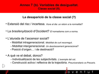 Annex 7 (b). Variables de desigualtat. Classe social (II). Extensió del risc / incertesa.  Viure al dia: un retorn a la normalitat? La  brasilenyització  d’Occident?  El  nomadisme  com a norma. L’aturada de l’ascensor social?  - Mobilitat intrageneracional.  Mobilitat de curt recorregut . - Mobilitat intergeneracional.  Un desclassament generacional? -  Posició d’origen… i de destinació? A què ve el debat, doncs?  - Individualització de les subjectivitats.  L’exemple del vot . - Construcció activa i reflexiva de la trajectòria.  Preuniversitaris vs Precaris. La desaparició de la classe social (?) 