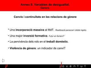 Una  incorporació massiva  al MdT.   Realització personal i doble ingrés. Una major  inversió formativa .  Futur en femení? La pervivència dels rols en el  treball domèstic . Violència de gènere : un indicador de canvi? Annex 8. Variables de desigualtat. G ènere. Canvis i continuïtats en les relacions de gènere 