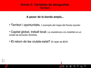 Annex 9. Variables de desigualtat. Territori. Territori i oportunitats.  L’exemple del mapa del fracàs escolar. Capital global, treball local .   La resistència a la mobilitat en un model de benestar familista. El retorn de les ciutats-estat?  El repte de BCN. A pesar de la banda ampla... 