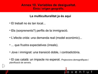 Annex 10. Variables de desigualtat. Ètnia / origen geogràfic. La multiculturalitat ja és aquí El treball no és tan local... Els (sorprenents?) perfils de la immigració. L’efecte crida: una demanda real (model econòmic)... ... que frustra expectatives (irreals). Jove i immigrat: una transició doble, i contradictòria. El cas català: un impacte no esperat.  Projeccions demogràfiques i planificació de serveis. 