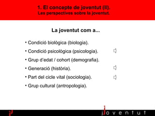 Condició biològica (biologia). Condició psicològica (psicologia).  Grup d’edat / cohort (demografia). Generació (història). Part del cicle vital (sociologia). Grup cultural (antropologia). La joventut com a... 1. El concepte de joventut (II). Les perspectives sobre la joventut. 