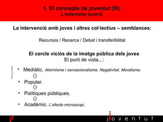 Mediàtic .  Alarmisme i sensacionalisme.   Negativitat. Moralisme.  Popular. Polítiques públiques. Acadèmic.  L’efecte microscopi . 1. El concepte de joventut (III). L‘estereotip juvenil. El cercle viciós de la imatge pública dels joves El punt de vista...: La intervenció amb joves i altres col·lectius – semblances:  Recursos / Recerca / Debat i transferibilitat 