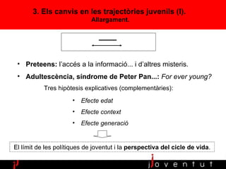 3. Els canvis en les trajectòries juvenils (I).  Allargament. Preteens:  l’accés a la informació... i d’altres misteris. Adultescència, síndrome de Peter Pan...:  For ever young ? Tres hipòtesis explicatives (complementàries): Efecte edat Efecte context Efecte generació El límit de les polítiques de joventut i la  perspectiva del cicle de vida . 