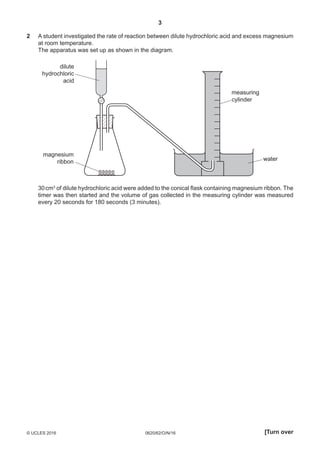 3
0620/62/O/N/16© UCLES 2016 [Turn over
2	A student investigated the rate of reaction between dilute hydrochloric acid and excess magnesium
at room temperature.
	The apparatus was set up as shown in the diagram.
water
magnesium
ribbon
measuring
cylinder
dilute
hydrochloric
acid
	30 cm3
of dilute hydrochloric acid were added to the conical flask containing magnesium ribbon. The
timer was then started and the volume of gas collected in the measuring cylinder was measured
every 20 seconds for 180 seconds (3 minutes).
 