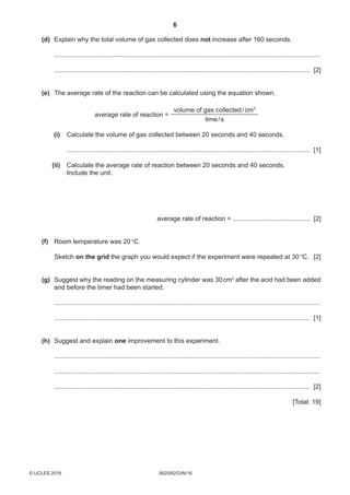 6
0620/62/O/N/16© UCLES 2016
	 (d)	Explain why the total volume of gas collected does not increase after 160 seconds.
	 .....................................................................................................................................................
	 ............................................................................................................................................... [2]
	 (e)	The average rate of the reaction can be calculated using the equation shown.
average rate of reaction =
volume of gas collected / cm3
time / s
	 (i)	Calculate the volume of gas collected between 20 seconds and 40 seconds.
	 ........................................................................................................................................ [1]
	 (ii)	Calculate the average rate of reaction between 20 seconds and 40 seconds.
	Include the unit.
average rate of reaction = ........................................... [2]
	 (f)	Room temperature was 20 °C.
	Sketch on the grid the graph you would expect if the experiment were repeated at 30 °C.	 [2]
	 (g)	Suggest why the reading on the measuring cylinder was 30 cm3
after the acid had been added
and before the timer had been started.
	 .....................................................................................................................................................
	 ............................................................................................................................................... [1]
	 (h)	Suggest and explain one improvement to this experiment.
	 .....................................................................................................................................................
	 .....................................................................................................................................................
	 ............................................................................................................................................... [2]
[Total: 19]
 