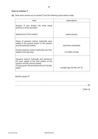 8
0620/62/O/N/16© UCLES 2016
	tests on solution T
	 (b)	Tests were carried out on solution T and the following observations made.
tests observations
Solution T was divided into three equal
portions in three test-tubes.
Appearance of the solution. yellow solution
Drops of aqueous sodium hydroxide were
added to the second portion of the solution
and the test-tube shaken.
Excess aqueous sodium hydroxide was then
added to the test-tube.
red-brown precipitate
no visible change
Aqueous sodium hydroxide and aluminium
foil were added to the third portion of the
solution and the mixture heated.
The gas given off was tested with pH indicator
paper. pungent gas formed, pH 10
	Identify solution T.
	 .....................................................................................................................................................
	 ............................................................................................................................................... [2]
[Total: 9]
 