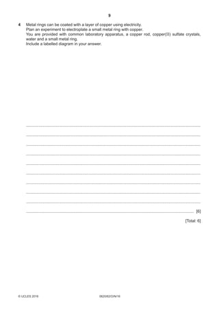 9
0620/62/O/N/16© UCLES 2016 [Turn over
4	Metal rings can be coated with a layer of copper using electricity.
	Plan an experiment to electroplate a small metal ring with copper.
	You are provided with common laboratory apparatus, a copper rod, copper(II) sulfate crystals,
water and a small metal ring.
	Include a labelled diagram in your answer.
	 ............................................................................................................................................................
	 ............................................................................................................................................................
	 ............................................................................................................................................................
	 ............................................................................................................................................................
	 ............................................................................................................................................................
	 ............................................................................................................................................................
	 ............................................................................................................................................................
	 ............................................................................................................................................................
	 ............................................................................................................................................................
	 ...................................................................................................................................................... [6]
[Total: 6]
 