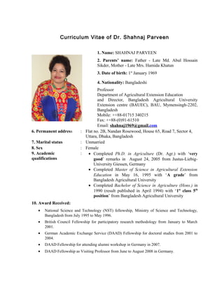 Curriculum Vitae of Dr. Shahnaj Parveen
1. Name: SHAHNAJ PARVEEN
2. Parents’ name: Father - Late Md. Abul Hossain
Sikder, Mother - Late Mrs. Hamida Khatun
3. Date of birth: 1st
January 1969
4. Nationality: Bangladeshi
Professor
Department of Agricultural Extension Education
and Director, Bangladesh Agricultural University
Extension centre (BAUEC), BAU, Mymensingh-2202,
Bangladesh
Mobile: ++88-01715 340215
Fax: ++88-(0)91-61510
Email: shahnaj1969@gmail.com
6. Permanent address : Flat no. 2B, Nandan Rosewood, House 65, Road 7, Sector 4,
Uttara, Dhaka, Bangladesh
7. Marital status : Unmarried
8. Sex : Female
9. Academic
qualifications
: • Completed Ph.D. in Agriculture (Dr. Agr.) with ‘very
good’ remarks in August 24, 2005 from Justus-Liebig-
University Giessen, Germany
• Completed Master of Science in Agricultural Extension
Education in May 16, 1995 with ‘A grade’ from
Bangladesh Agricultural University
• Completed Bachelor of Science in Agriculture (Hons.) in
1990 (result published in April 1994) with ‘1st
class 5th
position’ from Bangladesh Agricultural University
10. Award Received:
• National Science and Technology (NST) fellowship, Ministry of Science and Technology,
Bangladesh from July 1995 to May 1996.
• British Council Fellowship for participatory research methodology from January to March
2001.
• German Academic Exchange Service (DAAD) Fellowship for doctoral studies from 2001 to
2004.
• DAAD Fellowship for attending alumni workshop in Germany in 2007.
• DAAD Fellowship as Visiting Professor from June to August 2008 in Germany.
 