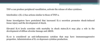 TNF-a can produce peripheral vasodilation, activate the release of other cytokines.
Interleukin-1 (IL-1) has actions similar to those of TNF-a.
Some investigators have postulated that increased IL-2 secretion promotes shock-induced
tissue injury and the development of shock.
Elevated IL-6 levels correlate with mortality in shock states.IL-6 may play a role in the
development of diffuse alveolar damage and ARDS.
IL-10 is considered an anti-inflammatory cytokine that may have immunosuppressive
properties. Administration of IL-10 depresses cytokine production.
 