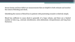 Serum lactate and base deficit are measurements that are helpful to both estimate and monitor
the extent of bleeding and shock.
Identifying the sources of blood loss in patients with penetrating wounds is relatively simple.
Blood loss sufficient to cause shock is generally of a large volume, and there are a limited
number of sites (e.g., external, intrathoracic, intra-abdominal, retroperitoneal, and long bone
fractures).
 
