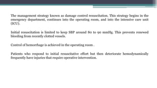 The management strategy known as damage control resuscitation. This strategy begins in the
emergency department, continues into the operating room, and into the intensive care unit
(ICU).
Initial resuscitation is limited to keep SBP around 80 to 90 mmHg. This prevents renewed
bleeding from recently clotted vessels.
Control of hemorrhage is achieved in the operating room .
Patients who respond to initial resuscitative effort but then deteriorate hemodynamically
frequently have injuries that require operative intervention.
 
