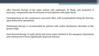 After first-line therapy of the septic patient with antibiotics, IV fluids, and intubation if
necessary, vasopressors may be necessary to treat patients with septic shock.
Catecholamines are the vasopressors used most often, with norepinephrine being the first-line
agent followed by epinephrine.
Dobutamine therapy is recommended for patients with cardiac dysfunction. Mortality in this
group is high.
Goal-directed therapy of septic shock and severe sepsis initiated in the emergency department
and continued for 6 hours significantly improved outcome.
 