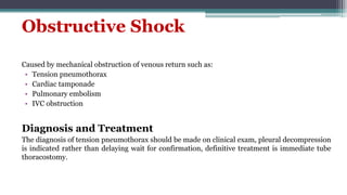Obstructive Shock
Caused by mechanical obstruction of venous return such as:
• Tension pneumothorax
• Cardiac tamponade
• Pulmonary embolism
• IVC obstruction
Diagnosis and Treatment
The diagnosis of tension pneumothorax should be made on clinical exam, pleural decompression
is indicated rather than delaying wait for confirmation, definitive treatment is immediate tube
thoracostomy.
 