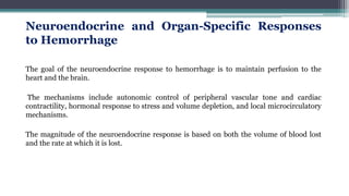 Neuroendocrine and Organ-Specific Responses
to Hemorrhage
The goal of the neuroendocrine response to hemorrhage is to maintain perfusion to the
heart and the brain.
The mechanisms include autonomic control of peripheral vascular tone and cardiac
contractility, hormonal response to stress and volume depletion, and local microcirculatory
mechanisms.
The magnitude of the neuroendocrine response is based on both the volume of blood lost
and the rate at which it is lost.
 