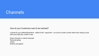 Channels
How do your Customers want to be reached?
surprise for your girlfriend/boyfriend - netflix & chill - equipment - convenient to order it online rather than visiting a local
store and meet your mother in law
Direct channels or indirect channels
Personal selling
Online
Brokers and agents
 