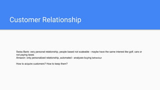 Customer Relationship
Swiss Bank: very personal relationship, people based not scaleable - maybe have the same interest like golf, cars or
not paying taxes
Amazon: only personalized relationship, automated - analyzes buying behaviour
How to acquire customers? How to keep them?
 