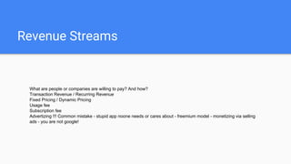 Revenue Streams
What are people or companies are willing to pay? And how?
Transaction Revenue / Recurring Revenue
Fixed Pricing / Dynamic Pricing
Usage fee
Subscription fee
Advertizing !!! Common mistake - stupid app noone needs or cares about - freemium model - monetizing via selling
ads - you are not google!
 