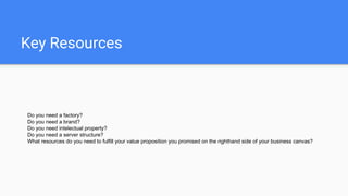 Key Resources
Do you need a factory?
Do you need a brand?
Do you need intelectual property?
Do you need a server structure?
What resources do you need to fulfill your value proposition you promised on the righthand side of your business canvas?
 