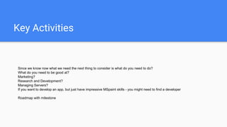 Key Activities
Since we know now what we need the next thing to consider is what do you need to do?
What do you need to be good at?
Marketing?
Research and Development?
Managing Servers?
If you want to develop an app, but just have impressive MSpaint skills - you might need to find a developer
Roadmap with milestone
 