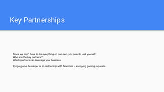 Key Partnerships
Since we don’t have to do everything on our own, you need to ask yourself
Who are the key partners?
Which partners can leverage your business
Zynga game developer is in partnership with facebook - annoying gaming requests
 