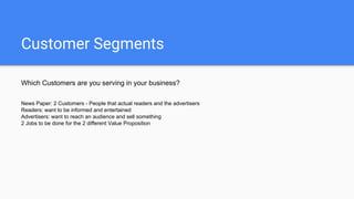 Customer Segments
Which Customers are you serving in your business?
News Paper: 2 Customers - People that actual readers and the advertisers
Readers: want to be informed and entertained
Advertisers: want to reach an audience and sell something
2 Jobs to be done for the 2 different Value Proposition
 
