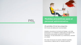Medidas preventivas para el
personal administrativo
45 pantallas (12 de tipo pregunta).
30 minutos de dedicación recomendada
Adoptar una postura incorrecta al trabajar, una mala
iluminación o un mobiliario inadecuado son algunos de
los factores que pueden aumentar la fatiga del
trabajador, no solo afectando a su rendimiento, también
a su salud.
Con este microcurso se ayuda a detectar aquellas
costumbres y hábitos que no resultan positivos.
PRL
 