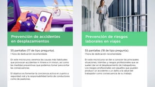 Prevención de accidentes
en desplazamientos
55 pantallas (17 de tipo pregunta).
1 hora de dedicación recomendada
En este microcurso veremos las causas más habituales
que provocan accidentes in itinere e in mision, así como
las medidas preventivas que podemos tomar para evitar
las consecuencias.
El objetivo es fomentar la conciencia activa en cuanto a
seguridad vial y la responsabilidad tanto de conductores
como de peatones.
Prevención de riesgos
laborales en viajes
55 pantallas (18 de tipo pregunta).
1 hora de dedicación recomendada
En este microcurso se dan a conocer las principales
situaciones, trámites y riesgos profesionales que se
suelen dar en el desplazamiento de trabajadores.
Los riesgos profesionales son aquellos que pueden
producir un accidente o un daño a la salud del
trabajador como consecuencia de su trabajo.
 