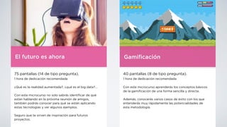 El futuro es ahora
75 pantallas (14 de tipo pregunta).
1 hora de dedicación recomendada
¿Qué es la realidad aumentada?, ¿qué es el big data?…
Con este microcurso no solo sabrás identi
fi
car de qué
están hablando en la próxima reunión de amigos,
también podrás conocer para qué se están aplicando
estas tecnologías y ver algunos ejemplos.
Seguro que te sirven de inspiración para futuros
proyectos.
Gami
fi
cación
40 pantallas (8 de tipo pregunta).
1 hora de dedicación recomendada
Con este microcurso aprenderás los conceptos básicos
de la gami
fi
cación de una forma sencilla y directa.
Además, conocerás varios casos de éxito con los que
entenderás muy rápidamente las potencialidades de
esta metodología.
 