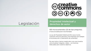 Propiedad intelectual y
derechos de autor
100 microcontenidos (22 de tipo pregunta).
2 horas de dedicación recomendada
La Ley de Propiedad Intelectual (ES) causa mucha
confusión entre las personas y las empresas que trabajan
en la producción y tratamiento de contenidos.
Por ese motivo, hemos creado este curso que muestra
cómo localizar imágenes, vídeos… con licencias
Adecuadas para nuestros objetivos.
Legislación
 