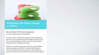 Alimentos de mayor riesgo
y APPCC
65 pantallas (19 de tipo pregunta).
1 hora de dedicación recomendada
En este reto se incluyen los aspectos más importantes
para la correcta preparación de aquellos alimentos que
por sus características y ante una mala manipulación,
pueden causar problemas de salud.
Además, se tratan temas como las fases que se deben
tomar para aplicar la APPCC (Análisis de Peligros y
Puntos de Control Crítico) o qué es y cómo debemos
utilizar la GPCH (Guía de Prácticas Correctas de Higiene).
 