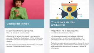 Trucos para ser más
productivos
100 pantallas (10 de tipo pregunta).
1 hora de dedicación recomendada
Una serie de consejos que nos ayudarán a ser más
productivos. Pero no solo eso, también a estar más
saludables, sentirnos mejor con nosotros mismos, etc.
Todos los consejos de este microcurso se ofrecen de forma
muy directa y clara, aprovechando el material adjunto para
explicar las bases cientí
fi
cas que los avalan o ampliar la
información.
Gestión del tiempo
65 pantallas (13 de tipo pregunta).
1 hora de dedicación recomendada
El tiempo es un recurso muy valioso y a la vez, poco
valorado. Trabajo, familia, estudios… Al
fi
nal del día todos
tenemos la sensación de no poder hacer todo lo que nos
gustaría.
En este microcurso encontrarás herramientas para poder
gestionar y organizar mejor tu tiempo.
 