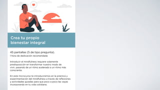 Crea tu propio
bienestar integral
45 pantallas (5 de tipo pregunta).
1 hora de dedicación recomendada
Introducir el mindfulness requiere solamente
predisposición en transformar nuestro modo de
vivir, pasando de un ritmo acelerado a un ritmo más
consciente.
En este microcurso te introduciremos en la práctica y
experimentación del mindfulness a través de re
fl
exiones
y actividades guiadas para que poco a poco las vayas
incorporando en tu vida cotidiana.
 