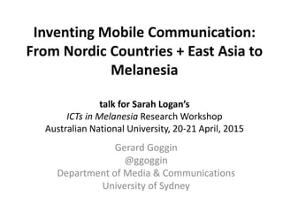 Inventing Mobile Communication:
From Nordic Countries + East Asia to
Melanesia
talk for Sarah Logan’s
ICTs in Melanesia Research Workshop
Australian National University, 20-21 April, 2015
Gerard Goggin
@ggoggin
Department of Media & Communications
University of Sydney
 