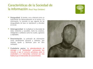Características de la Sociedad de
la Información (Raúl Trejo Delabre)
 Desigualdad: Se tiende a ver a Internet como un
instrumento de democratización en el acceso a la
información, lo concreto es que algunas de las
desigualdades de base se reproducen y ahondan
en la red.
 Heterogeneidad: Se multiplican la diversidad de
datos existentes y accesibles, tanto los creativos,
inteligentes o solidarios como los crueles, agresivos
u objetables.
 Desorientación: La profusión de información
causa aturdimiento personal y colectivo, que
requiere ayuda y destrezas para ser bien
manejado.
 Ciudadanía pasiva: La sobreabundancia de
mensajes y el “bombardeo” permanente han
inducido a que el consumo prevalezca sobre la
creatividad y el intercambio comercial sea más
habitual que el intercambio de conocimientos.
 