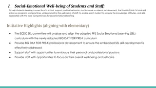 I. Social-Emotional Well-being of Students and Staff:
To help students develop connections to school, support positive behaviors, and increase academic achievement, the Franklin Public Schools will
enhance programs and practices, while promoting the well-being of staff, to enable each student to acquire the knowledge, attitudes, and skills
associated with the core competencies for social-emotional learning.
Initiative Highlights (aligning with elementary)
● The ECDC SEL committee will analyze and align the adapted FPS Social Emotional Learning (SEL)
curriculum with the newly adopted BIG DAY FOR PRE-K curriculum
● Provide BIG DAY FOR PRE-K professional development to ensure the embedded SEL skill development is
effectively addressed
● Support staff with opportunities to embrace their personal and professional passions
● Provide staff with opportunities to focus on their overall well-being and self-care
 
