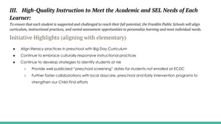 III. High-Quality Instruction to Meet the Academic and SEL Needs of Each
Learner:
To ensure that each student is supported and challenged to reach their full potential, the Franklin Public Schools will align
curriculum, instructional practices, and varied assessment opportunities to personalize learning and meet individual needs.
Initiative Highlights (aligning with elementary)
● Align literacy practices in preschool with Big Day Curriculum
● Continue to embrace culturally responsive instructional practices
● Continue to develop strategies to identify students at risk
○ Provide well publicized “preschool screening” dates for students not enrolled at ECDC
○ Further foster collaborations with local daycare, preschool and Early Intervention programs to
strengthen our Child Find efforts
 
